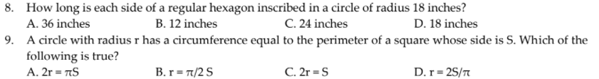 8. How long is each side of a regular hexagon inscribed in a circle of radius 18 inches?
A. 36 inches
B. 12 inches
C. 24 inches
D. 18 inches
9. A circle with radius r has a circumference equal to the perimeter of a square whose side is S. Which of the
following is true?
A. 2r = AS
B. r = 7/2 S
C. 2r = S
D.r= 25/n
