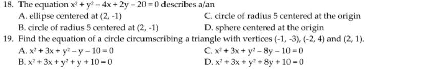 18. The equation x² + y2 – 4x + 2y – 20 = 0 describes a/an
A. ellipse centered at (2, -1)
B. circle of radius 5 centered at (2, -1)
C. circle of radius 5 centered at the origin
D. sphere centered at the origin
19. Find the equation of a circle circumscribing a triangle with vertices (-1, -3), (-2, 4) and (2, 1).
А. х + 3x + у?- у-10-0
B. x² + 3x + y? + y + 10 = 0
С.x + 3x + у? - 8y- 10- 0
D. x² + 3x + y? + 8y + 10 = 0
