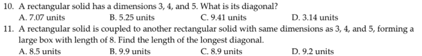 10. A rectangular solid has a dimensions 3, 4, and 5. What is its diagonal?
C. 9.41 units
11. A rectangular solid is coupled to another rectangular solid with same dimensions as 3, 4, and 5, forming a
A. 7.07 units
B. 5.25 units
D. 3.14 units
large box with length of 8. Find the length of the longest diagonal.
B. 9.9 units
D. 9.2 units
A. 8.5 units
C. 8.9 units
