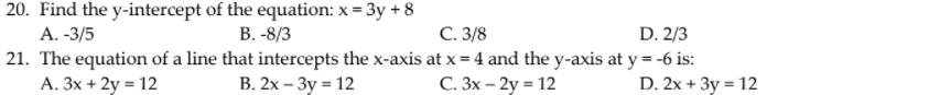 20. Find the y-intercept of the equation: x = 3y + 8
А. -3/5
21. The equation of a line that intercepts the x-axis at x = 4 and the y-axis at y = -6 is:
A. 3x + 2y = 12
В.-8/3
С. 3/8
D. 2/3
В. 2х - Зу - 12
C. 3x – 2y = 12
D. 2x + 3y = 12
