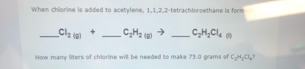 When chlorine is added to acetylene, 1,1,2,2-tetrachloroethane is formed
C2H2 (9) →
C,H,Cl4
(1)
Cl2 (9)
-
How many liters of chlorine will be needed to make 75.0 grams of C,H,Cl?
