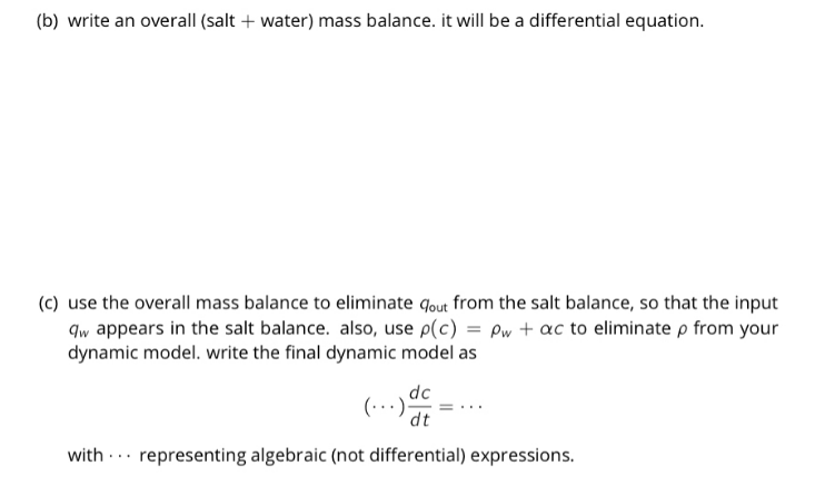 (b) write an overall (salt + water) mass balance. it will be a differential equation.
(c) use the overall mass balance to eliminate qout from the salt balance, so that the input
qw appears in the salt balance. also, use p(c) = Pw + ac to eliminate p from your
dynamic model. write the final dynamic model as
dc
(..
:).
dt
with .. representing algebraic (not differential) expressions.
