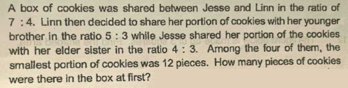 A box of cookies was shared between Jesse and Linn in the ratio of
7:4. Linn then decided to share her portion of cookies with her younger
brother in the ratio 5:3 while Jesse shared her portion of the cookies
with her elder sister in the ratio 4: 3. Among the four of them, the
smallest portion of cookies was 12 pieces. How many pieces of cookies
were there in the box at first?
