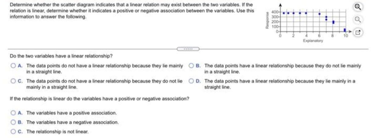 Determine whether the scatter diagram indicates that a linear relation may exist between the two variables. If the
relation is linear, determine whether it indicates a positive or negative association between the variables. Use this
information to answer the following.
400
300
200
100
10
Explanatory
Do the two variables have a linear relationship?
OA. The data points do not have a linear relationship because they lie mainly O B. The data points have a linear relationship because they do not lie mainly
in a straight line.
in a straight line.
OC. The data points do not have a linear relationship because they do not lie O D. The data points have a linear relationship because they lie mainly in a
mainly in a straight line.
straight line.
If the relationship is linear do the variables have a positive or negative association?
O A. The variables have a positive association.
O B. The variables have a negative association.
O. The relationship is not linear.
osuodse
