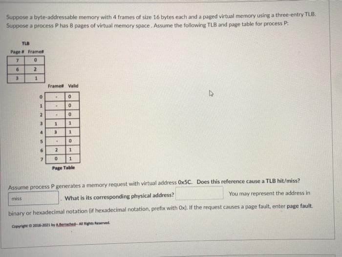 Suppose a byte-addressable memory with 4 frames of size 16 bytes each and a paged virtual memory using a three-entry TLB.
Suppose a process P has 8 pages of virtual memory space. Assume the following TLB and page table for process P:
TUB
Page Framell
7.
6.
2.
3
Framel Valid
1.
2.
4.
Page Table
Assume process P generates a memory request with virtual address Ox5C. Does this reference cause a TLB hit/miss?
miss
What is its corresponding physical address?
You may represent the address in
binary or hexadecimal notation (if hexadecimal notation, prefix with Ox). If the request causes a page fault, enter page fault.
Copyright 201-2021 by ABerrached-Al Rghts Reserved.
