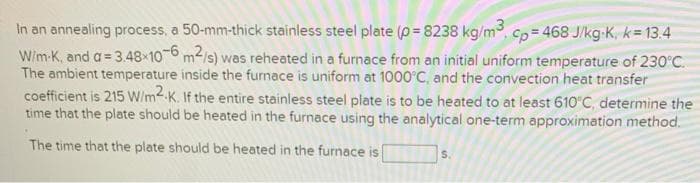 In an annealing process, a 50-mm-thick stainless steel plate (p = 8238 kg/m, cp = 468 J/kg-K, k= 13.4
Wim-K, and a= 3.48 106 m2/s) was reheated in a furnace from an initial uniform temperature of 230°C.
The ambient temperature inside the furnace is uniform at 1000°C, and the convection heat transfer
coefficient is 215 W/m2.K. If the entire stainless steel plate is to be heated to at least 61O'C, determine the
time that the plate should be heated in the furnace using the analytical one-term approximation method.
The time that the plate should be heated in the furnace is
