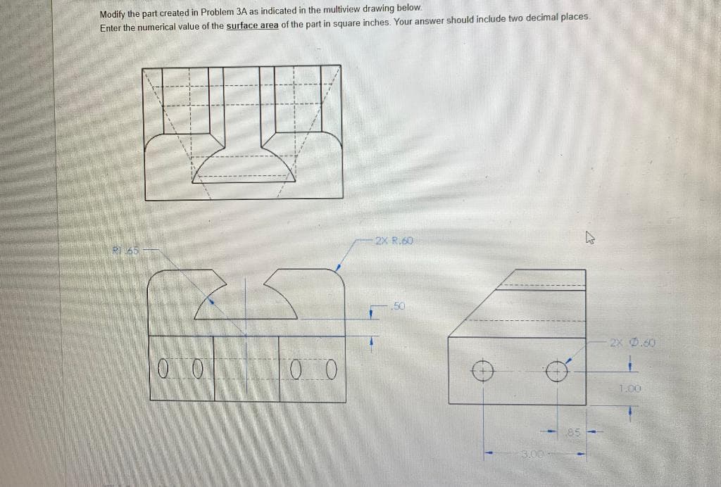 Modify the part created in Problem 3A as indicated in the multiview drawing below.
Enter the numerical value of the surface area of the part in square inches. Your answer should include two decimal places.
2X R.60
RI65
2X 0.60
010
100
1.00
S.00
