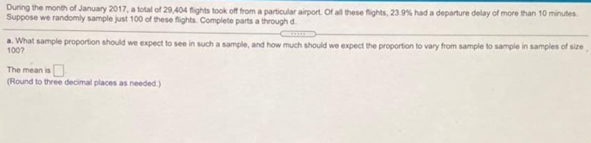 During the month of January 2017, a total of 29,404 flights took off from a particular airport. Of all these flights, 23.9 % had a departure delay of more than 10 minutes.
Suppose we randomly sample just 100 of these flights. Complete parts a through d.
a. What sample proportion should we expect to see in such a sample, and how much should we expect the proportion to vary from sample to sample in samples of size
100?
The mean is
(Round to three decimal places as needed.)
