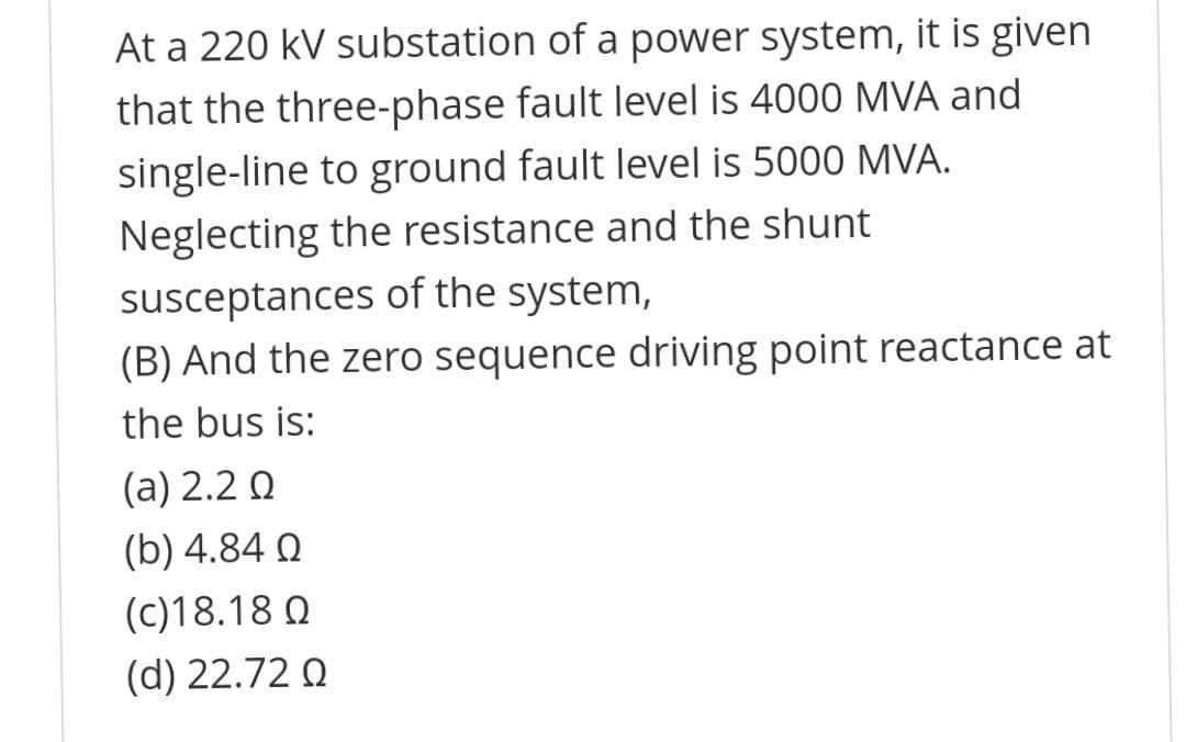 At a 220 kV substation of a power system, it is given
that the three-phase fault level is 4000 MVA and
single-line to ground fault level is 5000 MVA.
Neglecting the resistance and the shunt
susceptances of the system,
(B) And the zero sequence driving point reactance at
the bus is:
(a) 2.2 Q
(b) 4.84 Q
(c)18.18 Q
(d) 22.72 Q
