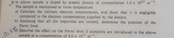 A silicon sample is doped by arsenic donors of concentration 1.0 x 1023 m-3.
The sample is maintained at room temperature.
a) Calculate the intrinsic electron concentration, and show that it is negligible
compared to the electron concentration supplied by the donors.
b) Assuming that all the impurities are ionized, determine the position of the
Ferm: level.
Describe the effect on the Fermi level if acceptors are introduced in the above
sample at a concentration of 6.0 x 1021 m-
save,
