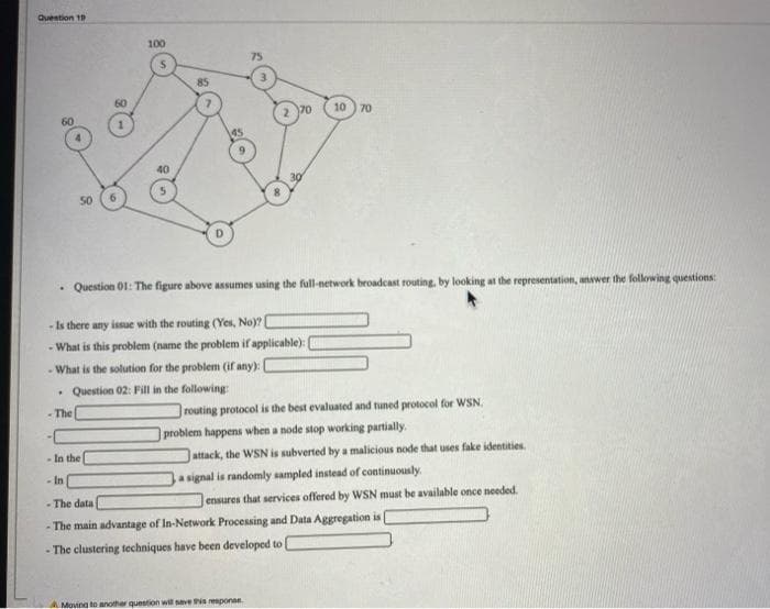 Question 19
100
75
85
60
70
10) 70
40
50
Question 01: The figure above assumes using the full-network broadcast routing, by looking at the representation, anwer the following questions:
- Is there any issue with the routing (Yes, No)?
- What is this problem (name the problem if applicable):
- What is the solution for the problem (ifr any):
• Question 02: Fill in the following:
- The
routing protocol is the best evaluated and tuned protocol for WSN.
problem happens when a node stop working partially.
- In the
attack, the WSN is subverted by a malicious node that uses fake identities.
a signal is randomly sampled instead of continuously.
- In
- The data
ensures that services offered by WSN must be available once needed.
- The main advantage of In-Network Processing and Data Aggregation is
- The clustering techniques have been developed to
AMoving tD another question will save this responae.
