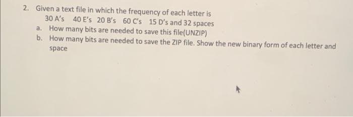 2. Given a text file in which the frequency of each letter is
30 A's 40 E's 20 B's 60 C's 15 D's and 32 spaces
a. How many bits are needed to save this file(UNZIP)
b. How many bits are needed to save the ZIP file. Show the new binary form of each letter and
space
