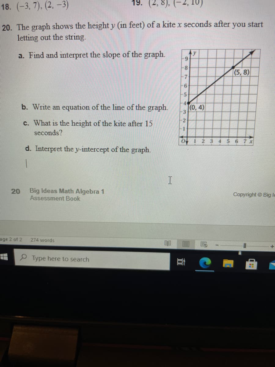 18. (-3, 7). (2. -3)
19. (2.
20. The graph shows the height y (in feet) of a kite x seconds after you start
letting out the string.
a. Find and interpret the slope of the graph.
ty
(5,8)
-7
-6
-5
b. Write an equation of the line of the graph.
-4
(0,4)
3
-2
c. What is the height of the kite after 15
-1
seconds?
O I 2 3456 7 X
d. Interpret the y-intercept of the graph.
Big Ideas Math Algebra 1
Assessment Book
20
Copyright © Big la
age 2 of 2
274 words
Type here to search
