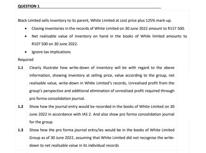 QUESTION 1
Black Limited sells inventory to its parent, White Limited at cost price plus 125% mark-up.
Closing inventories in the records of White Limited on 30 June 2022 amount to R157 500.
Net realisable value of inventory on hand in the books of While limited amounts to
R107 500 on 30 June 2022.
•
•
• Ignore tax implications
Required
1.3
1.1 Clearly illustrate how write-down of inventory will be with regard to the above
information, showing inventory at selling price, value according to the group, net
realisable value, write-down in White Limited's records, Unrealised profit from the
group's perspective and additional elimination of unrealised profit required through
pro forma consolidation journal.
1.2 Show how the journal entry would be recorded in the books of White Limited on 30
June 2022 in accordance with IAS 2. And also show pro forma consolidation journal
for the group.
Show how the pro forma journal entry/ies would be in the books of White Limited
Group as of 30 June 2022, assuming that White Limited did not recognise the write-
down to net realisable value in its individual records