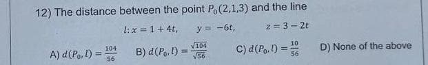 12) The distance between the point Po(2,1,3) and the line
1: x = 1 + 4t,
y = -6t,
2=3-2t
A) d (Po. 1) =
104
56
B) d (Po, 1) =
√104
√56
C) d (Po,l) =
10
56
D) None of the above