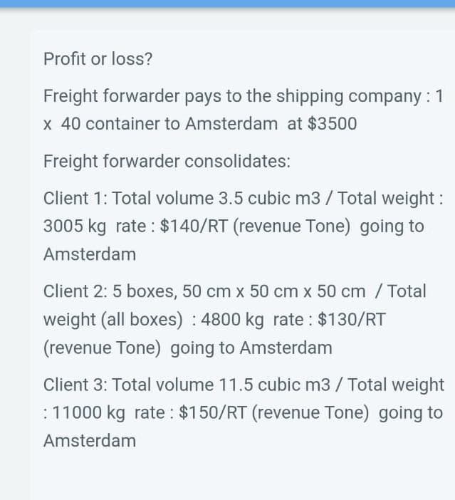 Profit or loss?
Freight forwarder pays to the shipping company : 1
x 40 container to Amsterdam at $3500
Freight forwarder consolidates:
Client 1: Total volume 3.5 cubic m3 / Total weight:
3005 kg rate: $140/RT (revenue Tone) going to
Amsterdam
Client 2: 5 boxes, 50 cm x 50 cm x 50 cm / Total
weight (all boxes): 4800 kg rate : $130/RT
(revenue Tone) going to Amsterdam
Client 3: Total volume 11.5 cubic m3 / Total weight
: 11000 kg rate : $150/RT (revenue Tone) going to
Amsterdam