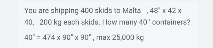 You are shipping 400 skids to Malta, 48" x 42 x
40, 200 kg each skids. How many 40' containers?
40" = 474 x 90" x 90", max 25,000 kg