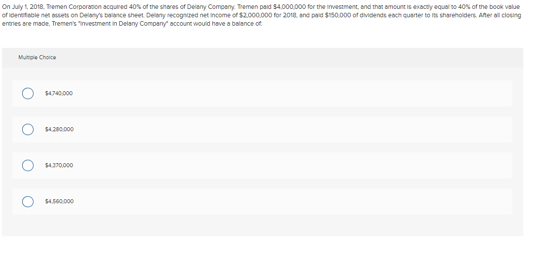 On July 1, 2018, Tremen Corporation acquired 40% of the shares of Delany Company. Tremen paid $4,000,000 for the Investment, and that amount is exactly equal to 40% of the book value
of identifiable net assets on Delany's balance sheet. Delany recognized net income of $2,000,000 for 2018, and paid $150,000 of dividends each quarter to its shareholders. After all closing
entries are made, Tremen's "Investment in Delany Company" account would have a balance of:
Multiple Choice
$4,740,000
$4,280,000
$4,370,000
$4,560,000