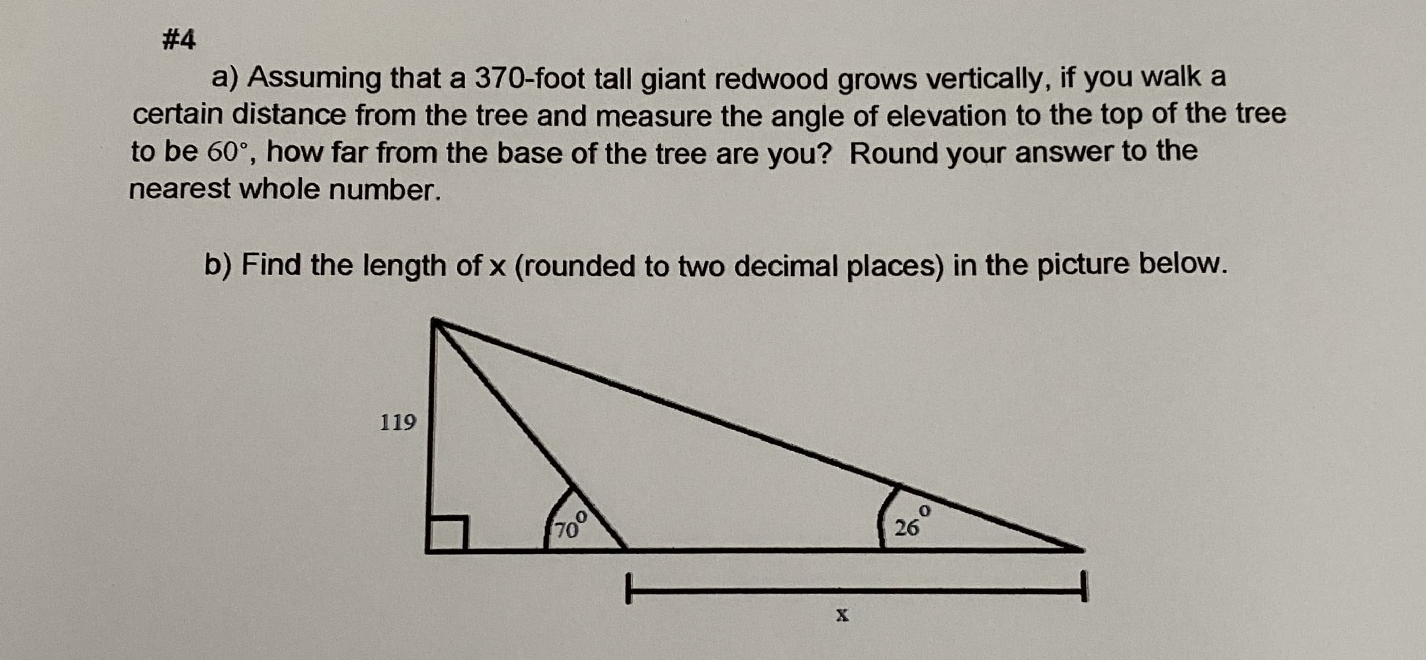 a) Assuming that a 370-foot tall giant redwood grows vertically, if you walk a
certain distance from the tree and measure the angle of elevation to the top of the tree
to be 60°, how far from the base of the tree are you? Round your answer to the
nearest whole number.
b) Find the length of x (rounded to two decimal places) in the picture below.
119
70
26°
