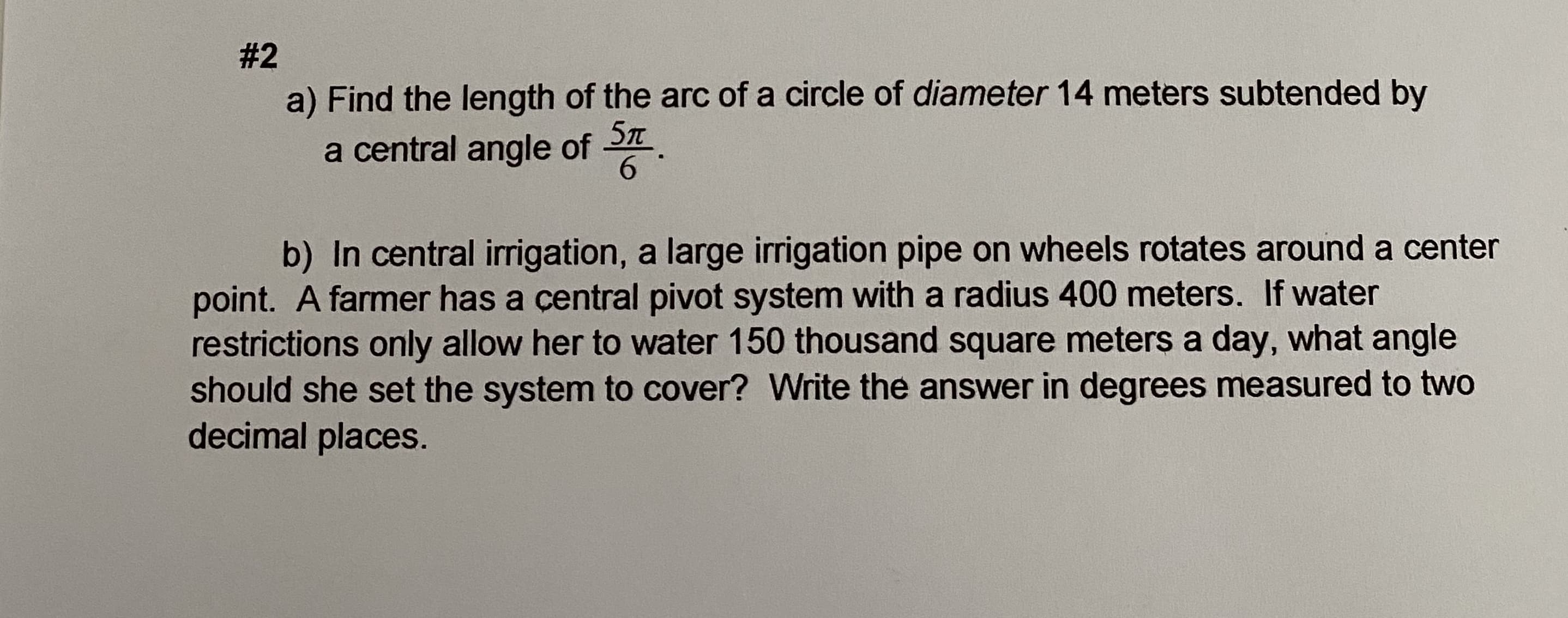 a) Find the length of the arc of a circle of diameter 14 meters subtended by
a central angle of
6.
b) In central irrigation, a large irrigation pipe on wheels rotates around a center
point. A farmer has a çentral pivot system with a radius 400 meters. If water
restrictions only allow her to water 150 thousand square meters a day, what angle
should she set the system to cover? Write the answer in degrees measured to two
decimal places.
