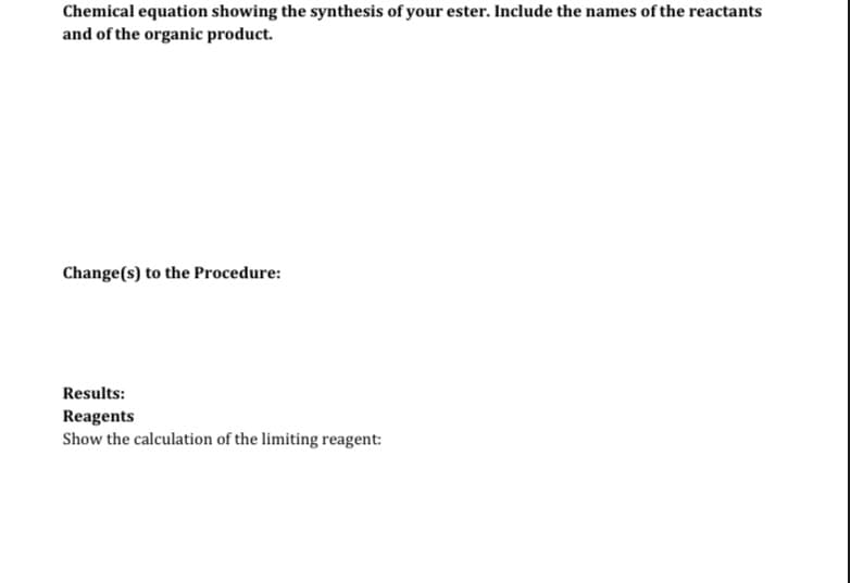 Chemical equation showing the synthesis of your ester. Include the names of the reactants
and of the organic product.
Change(s) to the Procedure:
Results:
Reagents
Show the calculation of the limiting reagent: