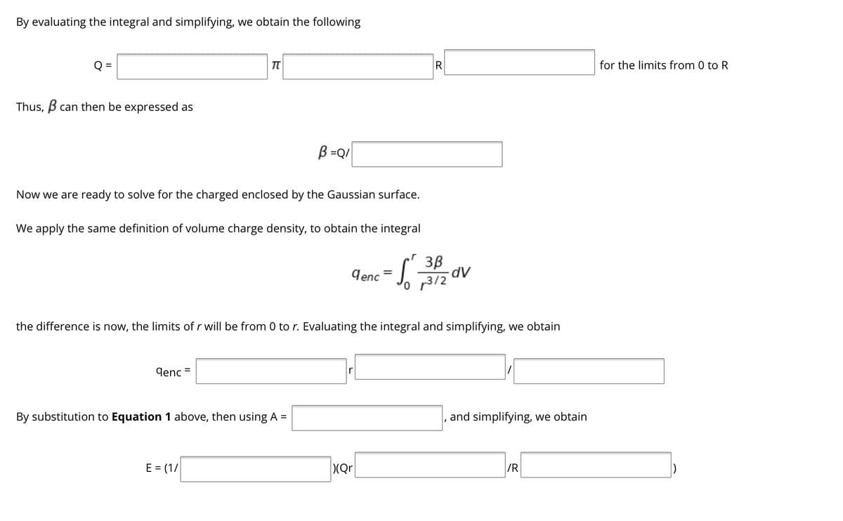 By evaluating the integral and simplifying, we obtain the following
Q =
R
for the limits from 0 to R
Thus, B can then be expressed as
B =Q/|
Now we are ready to solve for the charged enclosed by the Gaussian surface.
We apply the same definition of volume charge density, to obtain the integral
3B
Jenc = J.
p3/2
the difference is now, the limits of r will be from 0 to r. Evaluating the integral and simplifying, we obtain
denc =
By substitution to Equation 1 above, then using A =
and simplifying, we obtain
E = (1/
(Qr
/R
