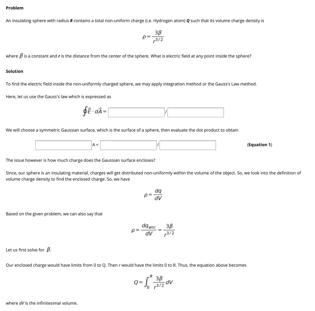 Problem
An insulating sphere with radius R contains a total non-uniform charge (i.e. Hydrogen atom) Q such that its volume charge density is
3B
p=
3/2
where Bis a constant and r is the distance from the center of the sphere. What is electric field at any point inside the sphere?
Solution
To find the electric field inside the non-uniformly charged sphere, we may apply integration method or the Gauss's Law method.
Here, let us use the Gauss's law which is expressed as
We will choose a symmetric Gaussian surface, which is the surface of a sphere, then evaluate the dot product to obtain
A =
(Equation 1)
The issue however is how much charge does the Gaussian surface encloses?
Since, our sphere is an insulating material, charges will get distributed non-uniformly within the volume of the object. So, we look into the definition of
volume charge density to find the enclosed charge. So, we have
dq
p=
dV
Based on the given problem, we can also say that
dqenc
p=
3B
3/2
dV
Let us first solve for B.
Our enclosed charge would have limits from 0 to Q. Thenr would have the limits 0 to R. Thus, the equation above becomes
3B
o p3/2
where dV is the infinitesimal volume.
