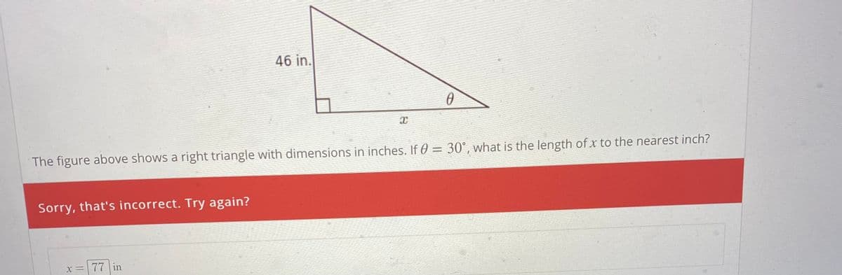 46 in.
The figure above shows a right triangle with dimensions in inches. If 0 = 30°, what is the length of x to the nearest inch?
%3D
Sorry, that's incorrect. Try again?
X =77 in
