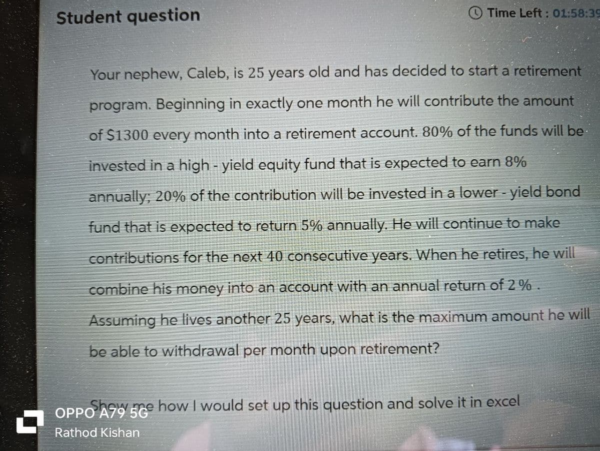 Student question
Time Left: 01:58:39
Your nephew, Caleb, is 25 years old and has decided to start a retirement
program. Beginning in exactly one month he will contribute the amount
of $1300 every month into a retirement account. 80% of the funds will be
invested in a high-yield equity fund that is expected to earn 8%
annually; 20% of the contribution will be invested in a lower - yield bond
fund that is expected to return 5% annually. He will continue to make
contributions for the next 40 consecutive years. When he retires, he will
combine his money into an account with an annual return of 2%.
Assuming he lives another 25 years, what is the maximum amount he will
be able to withdrawal per month upon retirement?
W
OPPO
e how I would set up this question and solve it in excel
Rathod Kishan