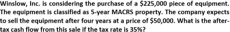 Winslow, Inc. is considering the purchase of a $225,000 piece of equipment.
The equipment is classified as 5-year MACRS property. The company expects
to sell the equipment after four years at a price of $50,000. What is the after-
tax cash flow from this sale if the tax rate is 35%?