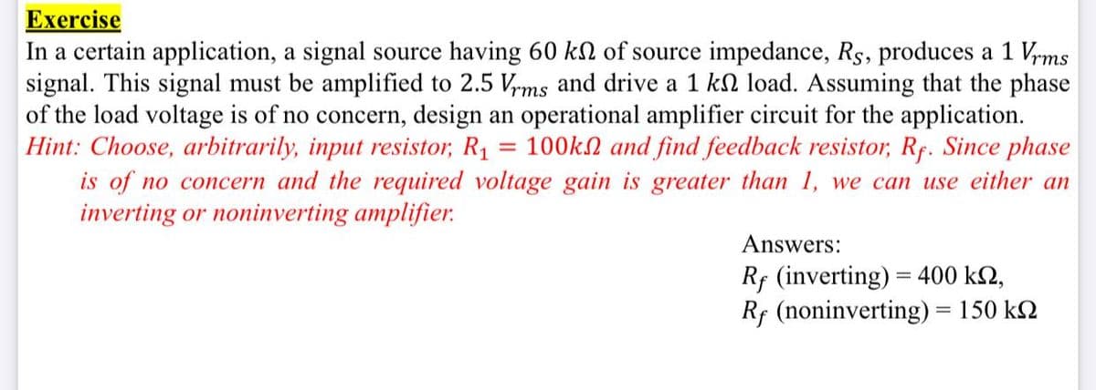 Exercise
In a certain application, a signal source having 60 kl of source impedance, Rs, produces a 1 Vrms
signal. This signal must be amplified to 2.5 V,ms and drive a 1 kn load. Assuming that the phase
of the load voltage is of no concern, design an operational amplifier circuit for the application.
Hint: Choose, arbitrarily, input resistor, R1 = 100kN and find feedback resistor, Rf. Since phase
is of no concern and the required voltage gain is greater than 1, we can use either an
inverting or noninverting amplifier.
Answers:
Rf (inverting) = 400 k2,
Rf (noninverting) = 150 k2
