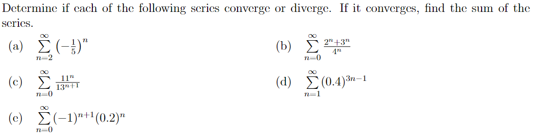 Determine if cach of the following series converge or diverge. If it converges, find the sum of the
scries.
( a) Σ (-)"
(b) *
2" +3"
(Ъ)
n=2
n=0
(c) i
11"
13n+1
(d) (0.4)*n–1
Зп—1
n=0
n=1
(e) E(-1)"+1(0.2)"
n=0
