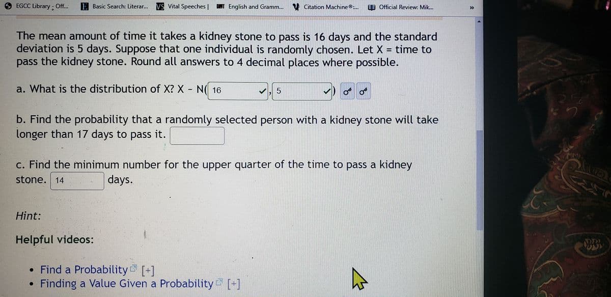 EGCC Library - Off..
E Basic Search: Literar..
VS Vital Speeches |
DINT English and Gramm...
N Citation Machine:...
W Official Review: Mik...
>>
The mean amount of time it takes a kidney stone to pass is 16 days and the standard
deviation is 5 days. Suppose that one individual is randomly chosen. Let X = time to
pass the kidney stone. Round all answers to 4 decimal places where possible.
a. What is the distribution of X? X - N( 16
b. Find the probability that a randomly selected person with a kidney stone will take
longer than 17 days to pass it.
MM
c. Find the minimum number for the upper quarter of the time to pass a kidney
stone. 14
days.
Hint:
Helpful videos:
• Find a Probability [+]
Finding a Value Given a Probability [+]
