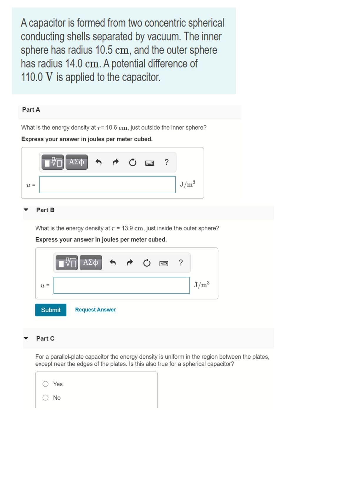A capacitor is formed from two concentric spherical
conducting shells separated by vacuum. The inner
sphere has radius 10.5 cm, and the outer sphere
has radius 14.0 cm. A potential difference of
110.0 V is applied to the capacitor.
Part A
What is the energy density at r= 10.6 cm, just outside the inner sphere?
Express your answer in joules per meter cubed.
?
u =
J/m3
Part B
What is the energy density at r = 13.9 cm, just inside the outer sphere?
%3D
Express your answer in joules per meter cubed.
u =
J/m3
Submit
Request Answer
Part C
For a parallel-plate capacitor the energy density is uniform in the region between the plates,
except near the edges of the plates. Is this also true for a spherical capacitor?
Yes
No
