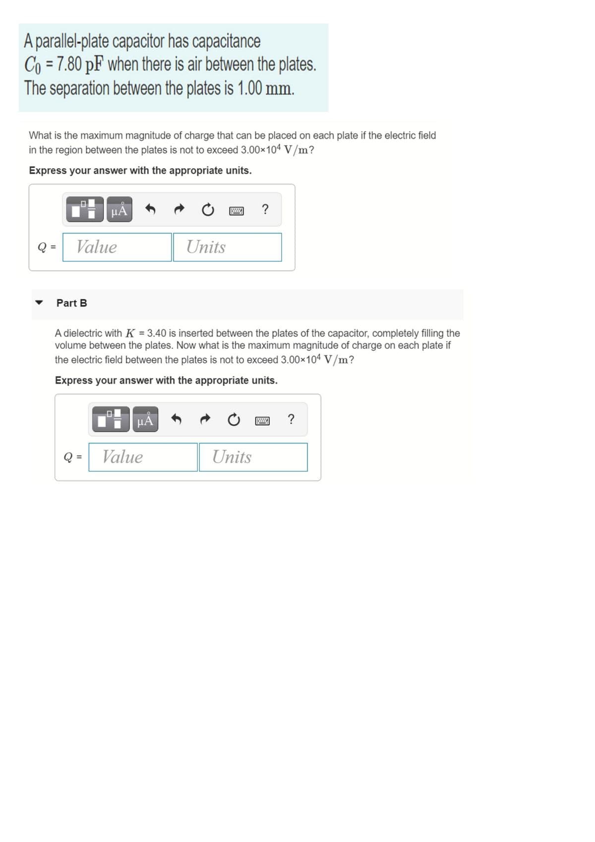 A parallel-plate capacitor has capacitance
Co = 7.80 pF when there is air between the plates.
The separation between the plates is 1.00 mm.
What is the maximum magnitude of charge that can be placed on each plate if the electric field
in the region between the plates is not to exceed 3.00x104 V/m?
Express your answer with the appropriate units.
TH HÀ
?
Q =
Value
Units
Part B
A dielectric with K = 3.40 is inserted between the plates of the capacitor, completely filling the
volume between the plates. Now what is the maximum magnitude of charge on each plate if
the electric field between the plates is not to exceed 3.00x104 V/m?
Express your answer with the appropriate units.
HA
?
Q =
Value
Units

