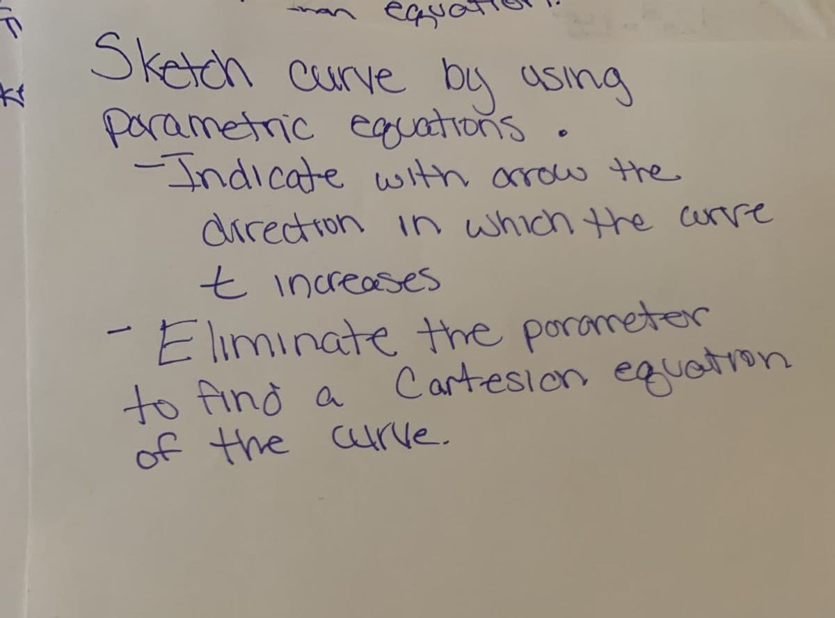 Sketch curve by using
parametric egations.
-Indicate with arrow the
directron in which the urre
t increases
Eliminate the porameter
to find a
of the arve.
Cartesion equtron
