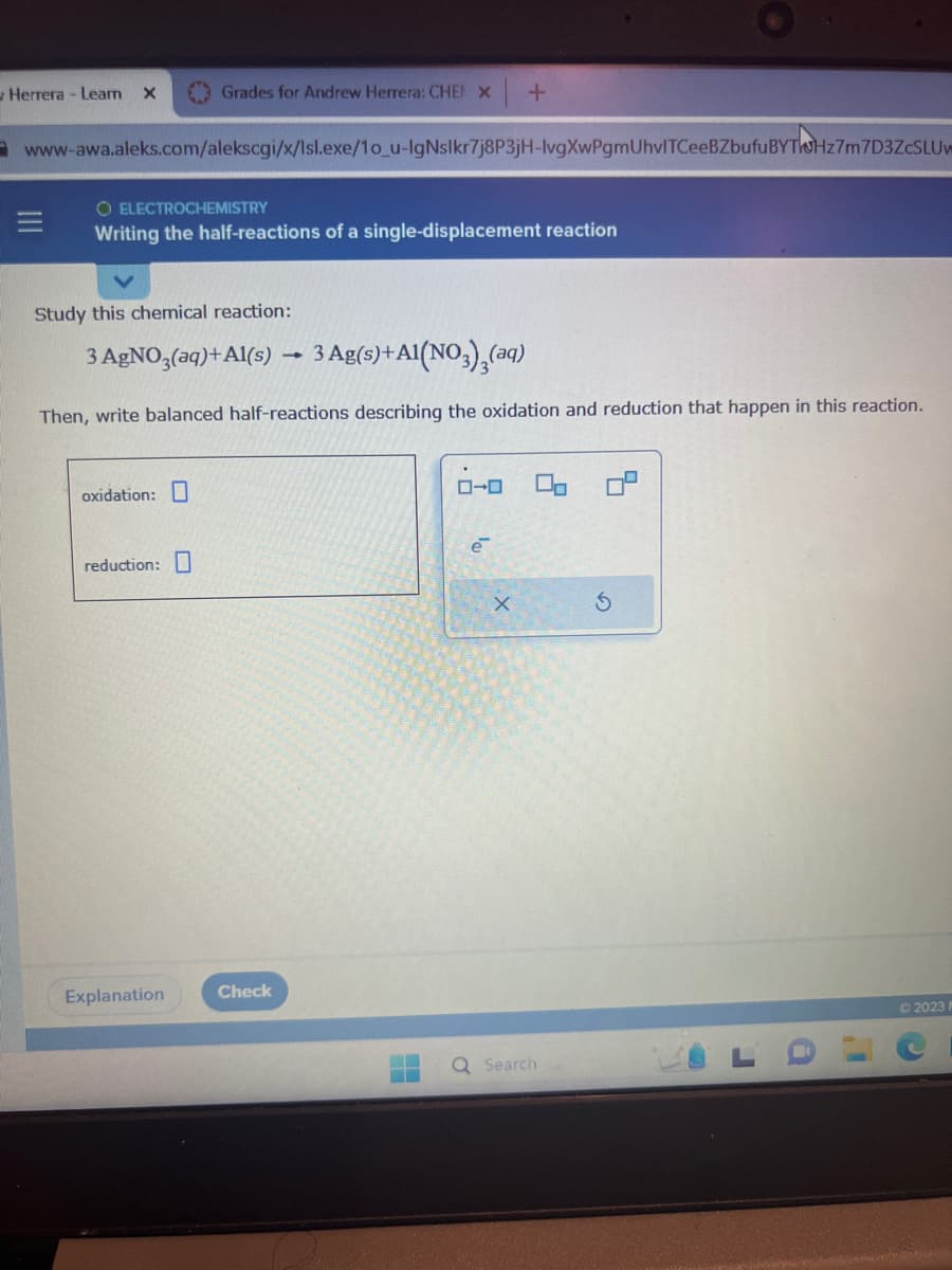 Herrera - Leam X
www-awa.aleks.com/alekscgi/x/Isl.exe/1o_u-lgNslkr7j8P3jH-lvgXwPgmUhvITCeeBZbufu BYTHz7m7D3ZcSLUw
O ELECTROCHEMISTRY
Writing the half-reactions of a single-displacement reaction
Grades for Andrew Herrera: CHEN X +
Study this chemical reaction:
3 AgNO3(aq) +Al(s) 3 Ag(s) + A1(NO3)₂(aq)
Then, write balanced half-reactions describing the oxidation and reduction that happen in this reaction.
oxidation:
reduction:
Explanation
Check
1
e
X
Q Search
2023 F