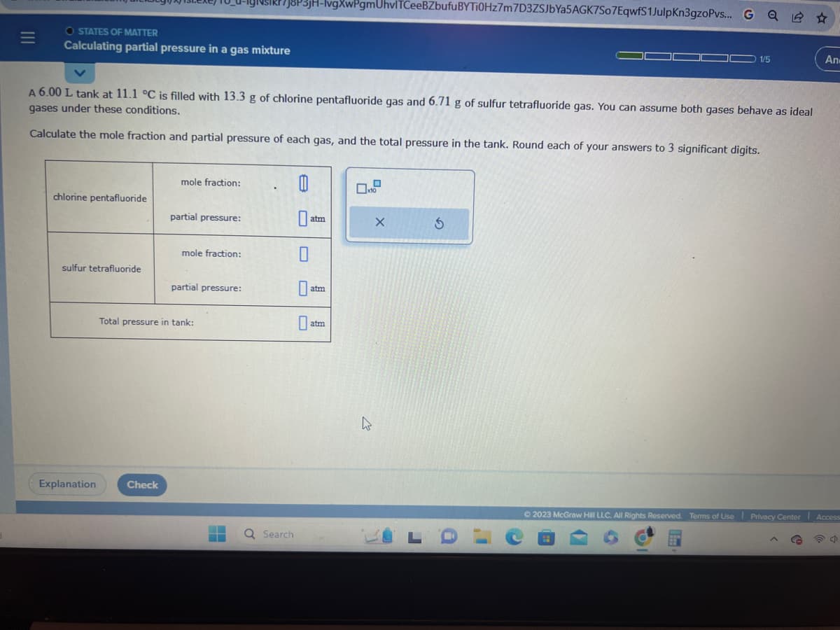 =
O STATES OF MATTER
Calculating partial pressure in a gas mixture
chlorine pentafluoride
A 6.00 L tank at 11.1 °C is filled with 13.3 g of chlorine pentafluoride gas and 6.71 g of sulfur tetrafluoride gas. You can assume both gases behave as ideal
gases under these conditions.
Calculate the mole fraction and partial pressure of each gas, and the total pressure in the tank. Round each of your answers to 3 significant digits.
sulfur tetrafluoride
Explanation
mole fraction:
Check
partial pressure:
mole fraction:
partial pressure:
Total pressure in tank:
7J8P3jH-lvgXwPgmUhvlTCeeBZbufuBYTi0Hz7m7D3ZSJbYa5AGK7S07EqwfS1JulpKn3gzoPvs... G Q
H
.
Q Search
0
0
0
atm
atm
atm
x10
W
X
5
1/5
(
Ⓒ2023 McGraw Hill LLC. All Rights Reserved. Terms of Use Privacy Center Access=
a
An-
ch