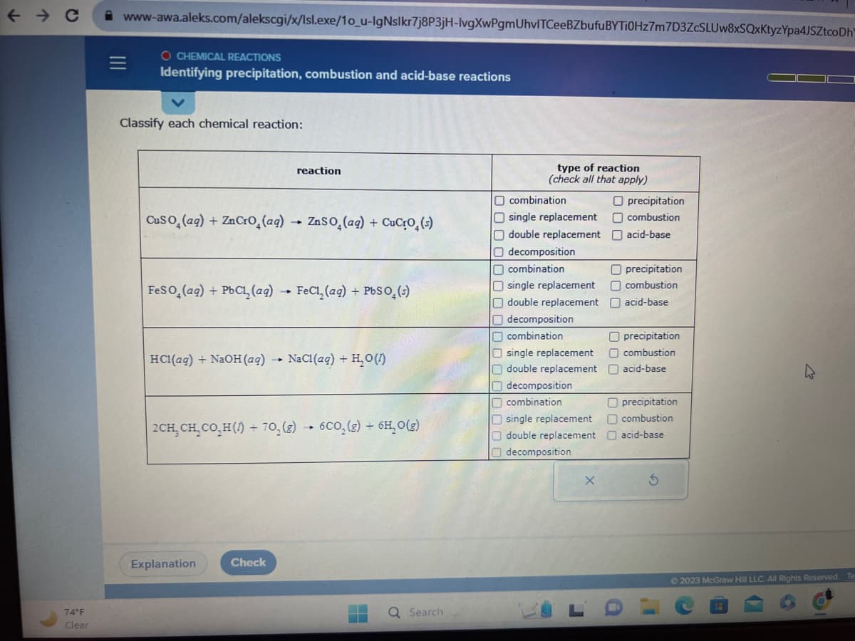 ← C
74°F
Clear
www-awa.aleks.com/alekscgi/x/lsl.exe/10_u-IgNslkr7j8P3jH-lvgXwPgmUhvITCeeBZbufu BYTi0Hz7m7D3ZcSLUw8xSQxKtyzYpa4JSZtcoDh
=
O CHEMICAL REACTIONS
Identifying precipitation, combustion and acid-base reactions
Classify each chemical reaction:
CuSO (aq) + Zn CrO₂ (aq) → ZnSO₂(aq) + CuCrO₂ (s)
FeSO (aq) + PbCl (aq) FeCl₂ (aq) + PbSO₂ (s)
HC1(aq) + NaOH (aq)
reaction
Explanation
→
Check
2CH₂ CH₂CO₂H() + 70₂(g) 6CO₂ (g) + 6H, 0(g)
NaCl (aq) + H₂O(1)
-▸
Ơ
Search
type of reaction
(check all that apply)
O combination
O single replacement
O double replacement
O decomposition
combination
O single replacement
double replacement
decomposition
combination
O single replacement
double replacement
decomposition
combination
single replacement
double replacement
decomposition
X
O precipitation
combustion
acid-base
Oprecipitation
O combustion
acid-base
Oprecipitation
combustion
acid-base
precipitation
combustion
acid-base
S
Ⓒ2023 McGraw Hill LLC. All Rights Reserved.