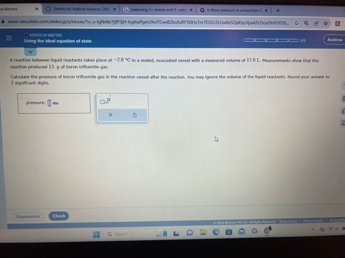 w Herrera
X
=
www-awa.aleks.com/alekscgi/x/lsl.exe/10_u-IgNslkr7j8P3jH-lvgXwPgmUhvlTCeeBZbufu
Grades for Andrew Herrera: CHEN X G balancing 2+ anions and 3- catio X QIs there pressure at universities fc X
BYTI0Hz7m7D3ZcSLUw8xSQxKtyzYpa4JSZtcoDhYUY20...
O STATES OF MATTER
Using the ideal equation of state
pressure: atm
Explanation
A reaction between liquid reactants takes place at -2.0 °C in a sealed, evacuated vessel with a measured volume of 15.0 L. Measurements show that the
reaction produced 13. g of boron trifluoride gas.
Check
Calculate the pressure of boron trifluoride gas in the reaction vessel after the reaction. You may ignore the volume of the liquid reactants. Round your answer to
2 significant digits.
x10
Q Search
+
h
G
0/5
10
h
Andrew
E
d
© 2023 McGraw Hill LLC. All Rights Reserved. Terms of Use Privacy Center Accessibility
4
A