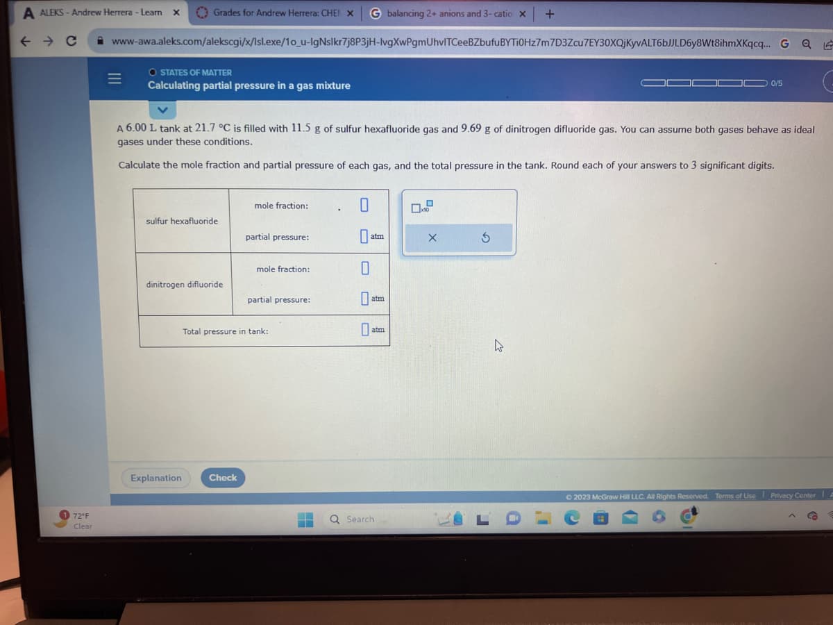 A ALEKS - Andrew Herrera - Learn X
← → C
72°F
Clear
www-awa.aleks.com/alekscgi/x/Isl.exe/10_u-IgNslkr7j8P3jH-lvgXwPgmUhvlTCeeBZbufu
=
Grades for Andrew Herrera: CHEN X G balancing 2+ anions and 3- catio x
BYTi0Hz7m 7D3Zcu7EY30XQjKyvALT6bJJLD6y8Wt8ihmXKqcq... G
Q
O STATES OF MATTER
Calculating partial pressure in a gas mixture
sulfur hexafluoride
A 6.00 L tank at 21.7 °C is filled with 11.5 g of sulfur hexafluoride gas and 9.69 g of dinitrogen difluoride gas. You can assume both gases behave as ideal
gases under these conditions.
Calculate the mole fraction and partial pressure of each gas, and the total pressure in the tank. Round each of your answers to 3 significant digits.
dinitrogen difluoride
Explanation
mole fraction:
Check
partial pressure:
mole fraction:
partial pressure:
Total pressure in tank:
.
0
0
atm
atm
atm
Q Search
X
5
+
4
0/5
© 2023 McGraw Hill LLC. All Rights Reserved. Terms of Use Privacy Center A
G