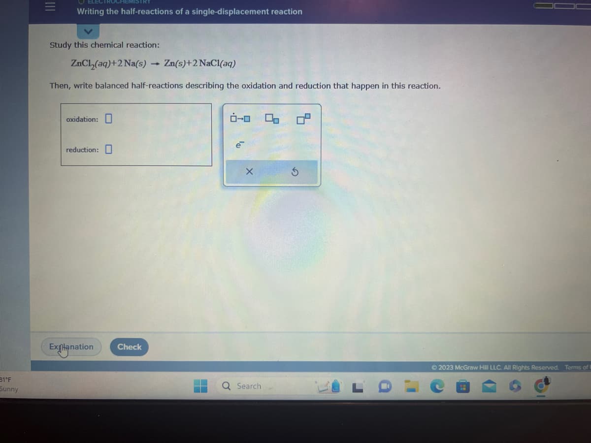 31°F
Sunny
Writing the half-reactions of a single-displacement reaction
Study this chemical reaction:
ZnCl₂(aq) +2 Na(s) Zn(s) + 2 NaCl(aq)
Then, write balanced half-reactions describing the oxidation and reduction that happen in this reaction.
oxidation:
reduction:
Explanation
Check
la
e
X
Q Search
00
S
Ⓒ2023 McGraw Hill LLC. All Rights Reserved. Terms of
P