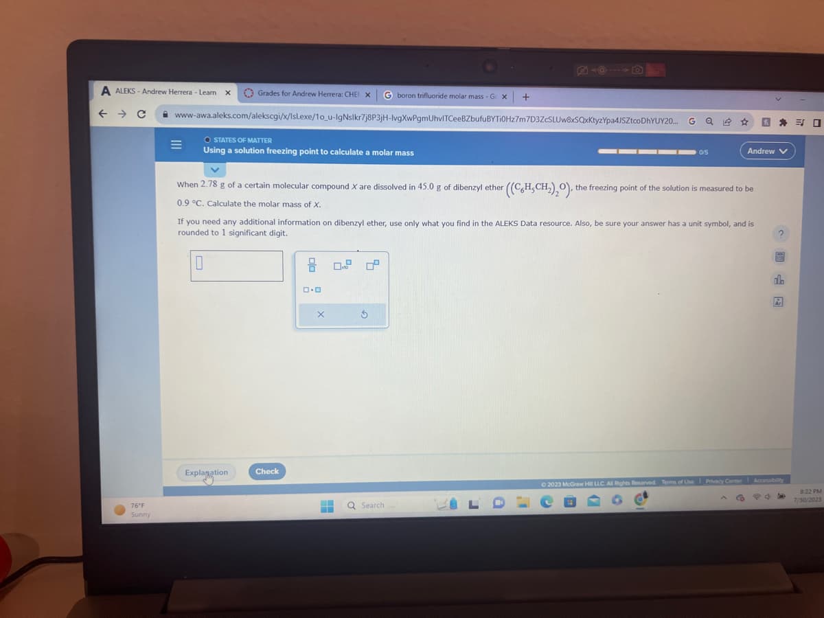 A ALEKS-Andrew Herrera - Learn X
← C
76°F
Sunny
boron trifluoride molar mass - Ge x +
www-awa.aleks.com/alekscgi/x/Isl.exe/1o_u-lgNslkr7j8P3jH-lvgXwPgmUhvITCeeBZbufuBYTi0Hz7m7D3ZcSLUw8xSQxKtyzYpa4JSZtcoDhYUY20...
=
Grades for Andrew Herrera: CHEN X
O STATES OF MATTER
Using a solution freezing point to calculate a molar mass
When 2.78 g of a certain molecular compound X are dissolved in 45.0 g of dibenzyl ether
0.9 °C. Calculate the molar mass of X.
Explanation
Check
((CH,CH₂)₂O), the freezing point of the solution is measured to be
If you need any additional information on dibenzyl ether, use only what you find in the ALEKS Data resource. Also, be sure your answer has a unit symbol, and is
rounded to 1 significant digit.
0
8 0.9
0.0
X
Ś
H Q Search
■
0/5
4
LDC
Andrew V
*
ed
#
do
© 2023 McGraw Hill LLC. All Rights Reserved. Terms of Use Privacy Center Accessibility
CO
Ar
口
8:22 PM
7/30/2023