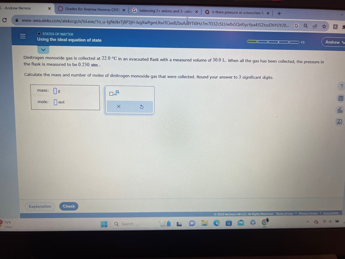 5-Andrew Herrera
Grades for Andrew Herrera: CHEN X G balancing 2+ anions and 3- catio x Q Is there pressure at universities fc x +
www-awa.aleks.com/alekscgi/x/Isl.exe/1o_u-IgNslkr7j8P3jH-lvgXwPgmUhvlTCeeBZbufuBYTI0Hz7m7D3ZcSLUw8xSQxKtyzYpa4JSZtcoDhYUY20... GQ ☆
173°F
Clear
|||
=
X
OSTATES OF MATTER
Using the ideal equation of state
Dinitrogen monoxide gas is collected at 22.0 °C in an evacuated flask with a measured volume of 30.0 L. When all the gas has been collected, the pressure in
the flask is measured to be 0.230 atm.
Calculate the mass and number of moles of dinitrogen monoxide gas that were collected. Round your answer to 3 significant digits.
mass: g
mole: mol
Explanation
Check
0.7
X
Q Search
Ś
LD
.i
1/5
D
Andrew V
P4
F.
© 2023 McGraw Hill LLC. All Rights Reserved. Terms of Use Privacy Center Accessibility
?
F
do
Ar