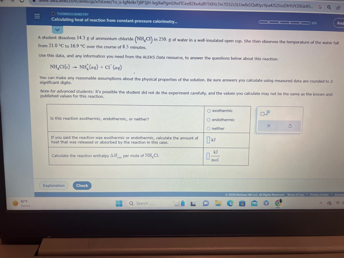 ●
82°F
Sunny
www-awa.aleks.com/alekscgi/x/lsl.exe/10_u-IgNslkr7j8P3jH-lvgXwPgmUhvlTCeeBZbufu BYTi0Hz7m7D3ZcSLUw8xSQxKtyzYpa4JSZtcoDhYUY20GbR5... G
|||
=
OTHERMOCHEMISTRY
Calculating heat of reaction from constant-pressure calorimetry...
Use this data, and any information you need from the ALEKS Data resource, to answer the questions below about this reaction:
NH_C1(s) → NH (aq) + C1 (aq)
You can make any reasonable assumptions about the physical properties of the solution. Be sure answers you calculate using measured data are rounded to 2
significant digits.
A student dissolves 14.3 g of ammonium chloride (NH4Cl) in 250. g of water in a well-insulated open cup. She then observes the temperature of the water fall
from 21.0 °C to 16.9 °C over the course of 8.5 minutes.
Note for advanced students: it's possible the student did not do the experiment carefully, and the values you calculate may not be the same as the known and
published values for this reaction.
Is this reaction exothermic, endothermic, or neither?
If you said the reaction was exothermic or endothermic, calculate the amount of
heat that was released or absorbed by the reaction in this case.
Calculate the reaction enthalpy AH per mole of NH₂ C1.
rxn
Explanation
Check
▬▬
Q Search
O exothermic
O endothermic
O neither
kJ
0-
LD
kJ
mol
0
0/5
x10
X
S
19
And
© 2023 McGraw Hill LLC. All Rights Reserved. Terms of Use Privacy Center Accessi
Q