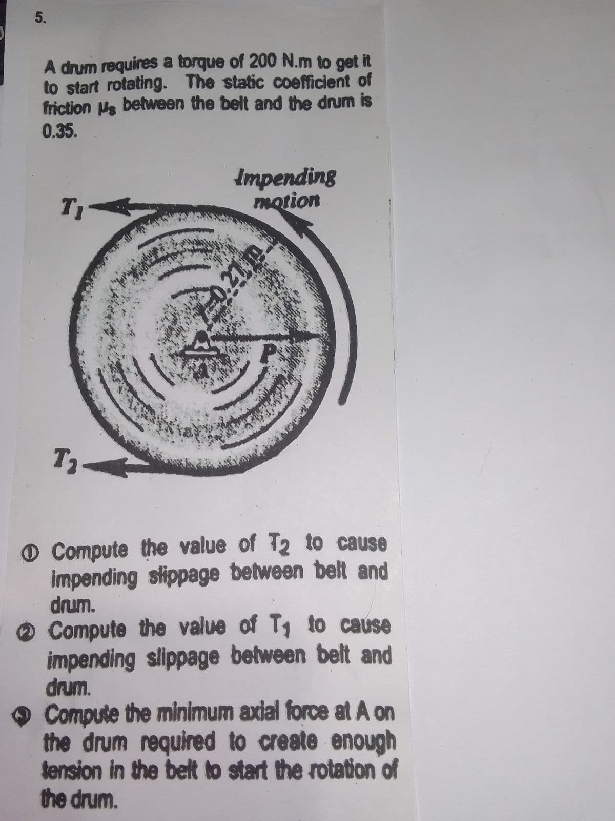 5.
A drum requires a torque of 200 N.m to get it
to start rotating. The static coefficient of
friction Us between the belt and the drum is
0.35.
Impending
motion
T1
O Compute the value of T2 to cause
impending stippage between belt and
drum.
Compute the value of T, to cause
impending slippage between belt and
drum.
Compute the minimum axial force at A on
the drum required to create enough
tension in the belt to start the rotation of
the drum.
