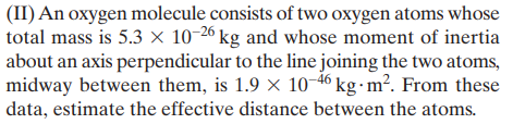 (II) An oxygen molecule consists of two oxygen atoms whose
total mass is 5.3 × 10-26 kg and whose moment of inertia
about an axis perpendicular to the line joining the two atoms,
midway between them, is 1.9 x 10-46 kg - m². From these
data, estimate the effective distance between the atoms.
