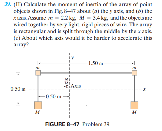 39. (II) Calculate the moment of inertia of the array of point
objects shown in Fig. 8–47 about (a) the y axis, and (b) the
x axis. Assume m = 2.2 kg, M = 3.4 kg, and the objects are
wired together by very light, rigid pieces of wire. The array
is rectangular and is split through the middle by the x axis.
(c) About which axis would it be harder to accelerate this
array?
- 1.50 m
m
m
Axis
0.50 m
H--X
0.50 m
M
M
FIGURE 8–47 Problem 39.
¡Axis
