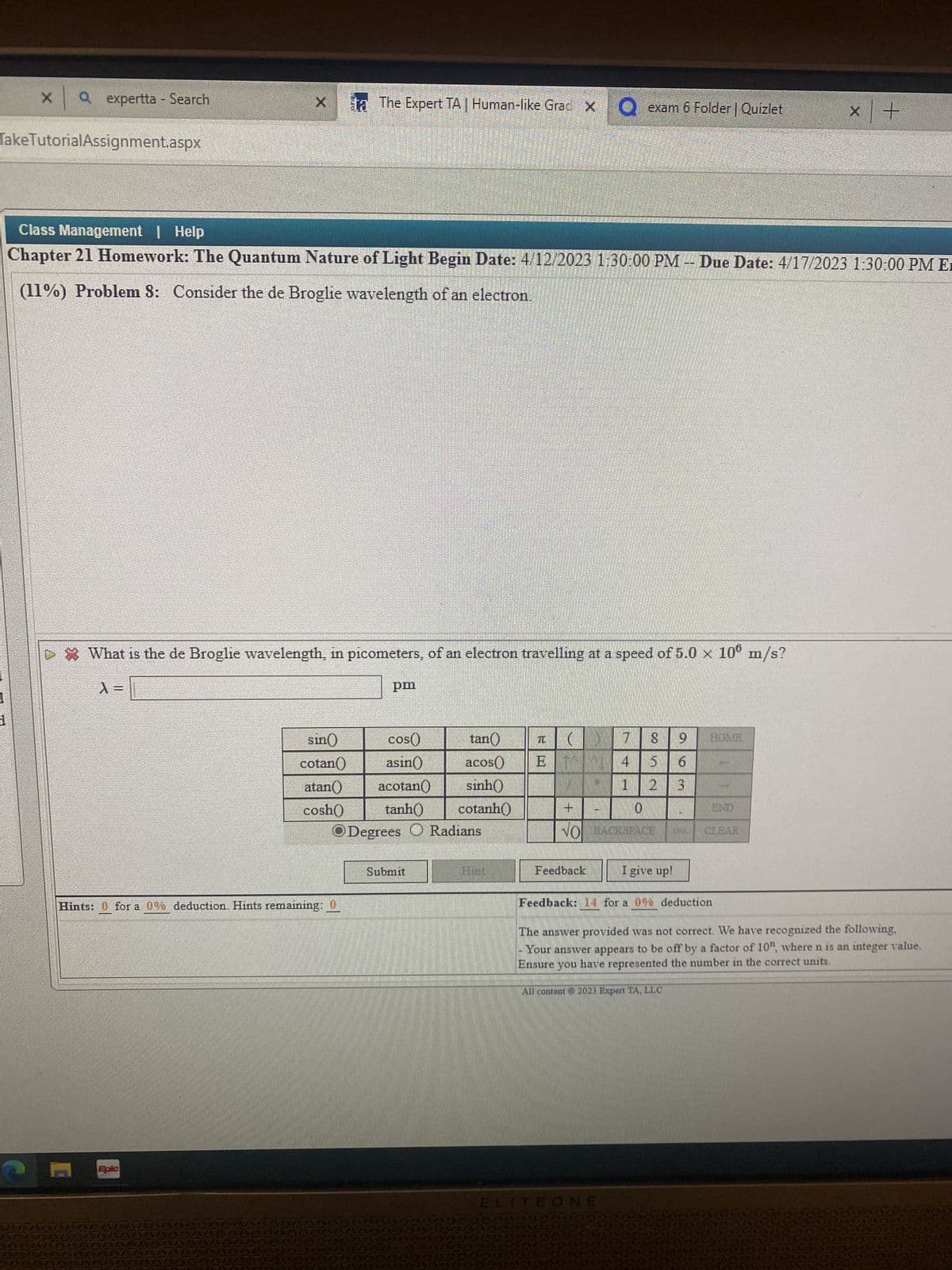 x | a
1
Q expertta - Search
Take TutorialAssignment.aspx
X ta The Expert TA | Human-like Grad X
Class Management | Help
Chapter 21 Homework: The Quantum Nature of Light Begin Date: 4/12/2023 1:30:00 PM -- Due Date: 4/17/2023 1:30:00 PM E
(11%) Problem 8: Consider the de Broglie wavelength of an electron.
▷ * What is the de Broglie wavelength, in picometers, of an electron travelling at a speed of 5.0 × 10° m/s?
pm
sin()
cos()
acos
cotan() asin()
atan() acotan() sinh()
cosh() tanh()
cotanh()
ODegrees O Radians
Hints: 0 for a 0% deduction. Hints remaining: 0
Submit
tan()
exam 6 Folder | Quizlet
T () 7 8
ET 4
1
Feedback
+
0
NO BACKSPACE
6
2 3
I give up!
ELITEONE
Feedback: 14 for a 0% deduction
END
All content © 2023 Expert TA, LLC
x +
The answer provided was not correct. We have recognized the following,
Your answer appears to be off by a factor of 10", where n is an integer value.
Ensure you have represented the number in the correct units.