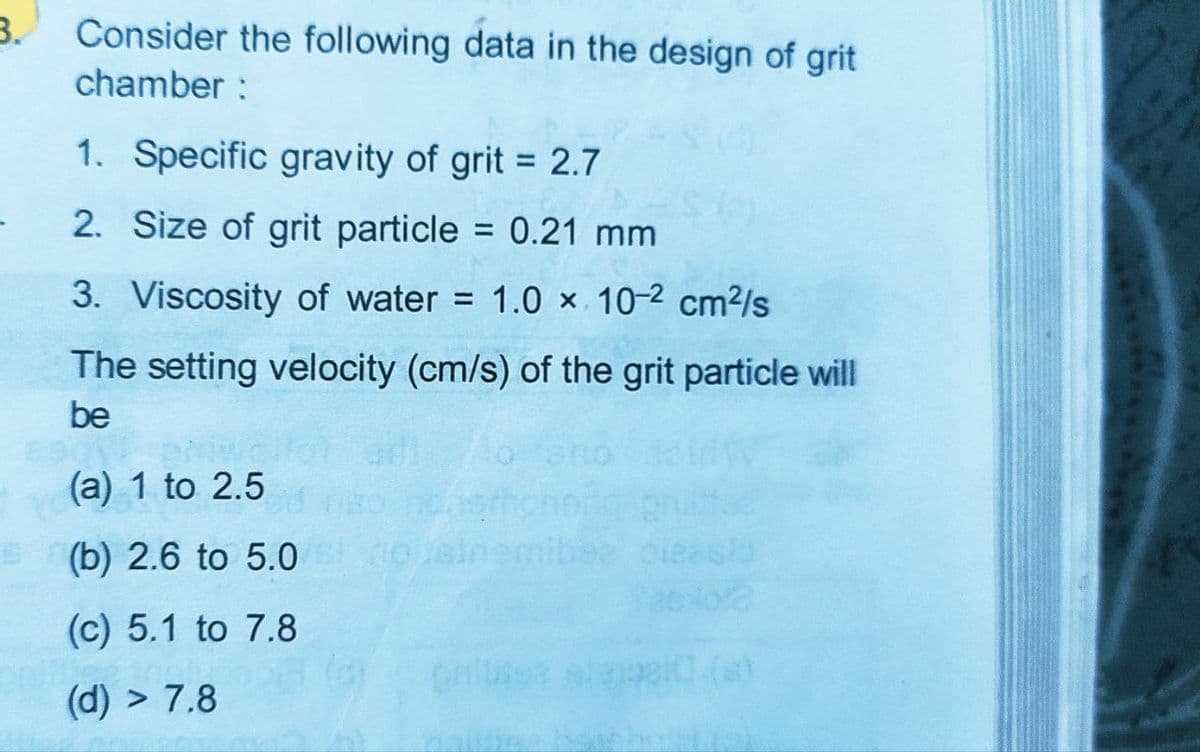 3.
Consider the following data in the design of grit
chamber :
1. Specific gravity of grit = 2.7
%3D
2. Size of grit particle = 0.21 mm
%3D
3. Viscosity of water = 1.0 × 10-2 cm²/s
The setting velocity (cm/s) of the grit particle will
be
(a) 1 to 2.5
E (b) 2.6 to 5.0
(c) 5.1 to 7.8
(d) > 7.8
